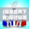 (嘣源世界下载)探讨嘣源世界离线版的特点和 advantages：自由探索，无限创造的乐趣