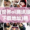 (世界ol腾讯版下载地址)腾讯推出全新版本《世界OL》: 结合先进技术提升玩家游戏体验