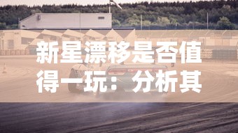 新星漂移是否值得一玩：分析其独特的游戏性能否带来足够的娱乐体验