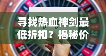 寻找热血神剑最低折扣？揭秘价格最优惠手游平台的购买技巧和使用策略