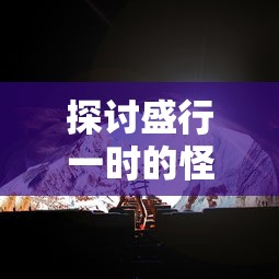 探讨盛行一时的怪兽大作战游戏现状：如今是否仍具备高度的娱乐性与可玩性？