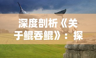 深度剖析《关于鲲吞鲲》：探寻这款小游戏在策略性和娱乐性之间的精妙平衡