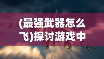 (最强武器怎么飞)探讨游戏中武器飞行属性的重要性及如何合理利用技巧进行提升