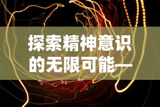 探索精神意识的无限可能——关于遥远彼岸的梦境在艺术与科学中的价值及表现形式研究