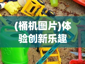 (桶机图片)体验创新乐趣：桶桶机桶桶游戏改变了我们的娱乐方式