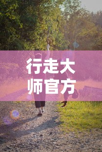 行走大师官方正版：解析其在探索户外运动边界中的独特魅力和益处