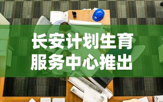 长安计划生育服务中心推出全新咨询服务，以全面提升公众生育健康意识和规划能力