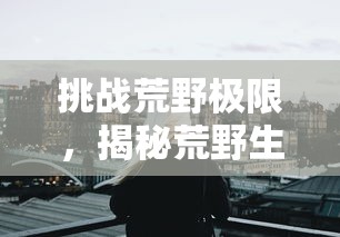 挑战荒野极限，揭秘荒野生存21天不打马赛原版：如何依赖自然资源度过危机