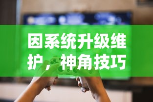 因系统升级维护，神角技巧游戏暂停运营公告：玩家数据安全存储无需担忧