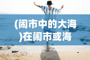 (闹市中的大海)在闹市或海边，怎样遇见作文600字——探索生活中的写作灵感