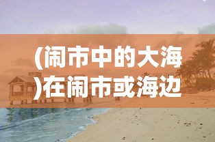 (闹市中的大海)在闹市或海边，怎样遇见作文600字——探索生活中的写作灵感