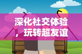 深化社交体验，玩转超友谊关系小游戏：让面对面交流更具乐趣与挑战