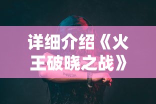 详细介绍《火王破晓之战》演员表，深度解析角色塑造与演员表演艺术的交融之美