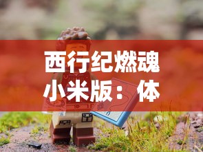 西行纪燃魂小米版：体验前所未有的冒险之旅，探索神秘的古代文明遗迹